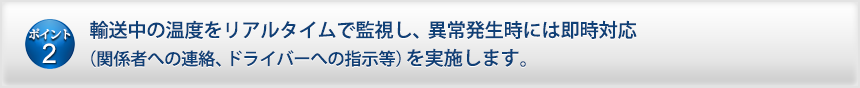 輸送中の温度をリアルタイムで監視し、異常発生時には即時対応（関係者への連絡、ドライバーへの指示等）を実施します。